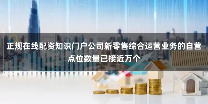 正规在线配资知识门户公司新零售综合运营业务的自营点位数量已接近万个