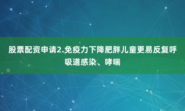 股票配资申请2.免疫力下降肥胖儿童更易反复呼吸道感染、哮喘