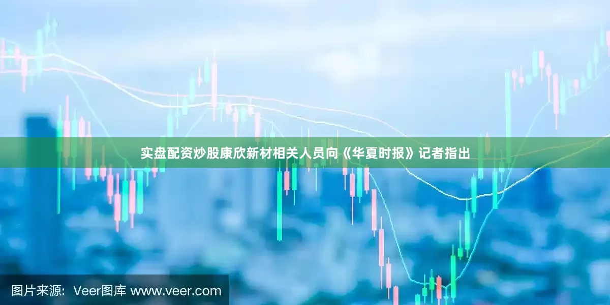 实盘配资炒股康欣新材相关人员向《华夏时报》记者指出