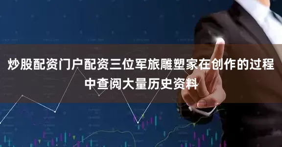 炒股配资门户配资三位军旅雕塑家在创作的过程中查阅大量历史资料